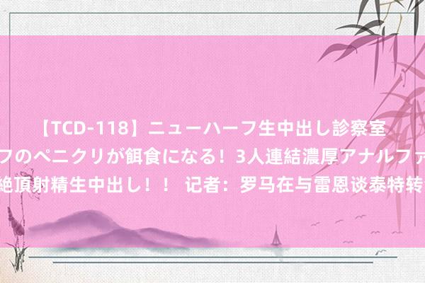 【TCD-118】ニューハーフ生中出し診察室 異常勃起したニューハーフのペニクリが餌食になる！3人連結濃厚アナルファック快感絶頂射精生中出し！！ 记者：罗马在与雷恩谈泰特转会，可能杀青1800万欧+奖金的契约