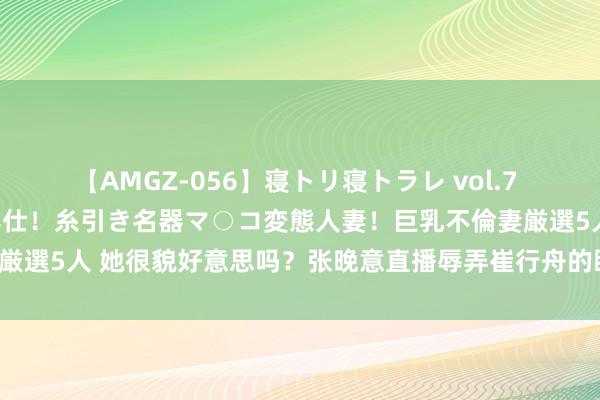 【AMGZ-056】寝トリ寝トラレ vol.7 巨乳むっちむちパイズリ奉仕！糸引き名器マ○コ変態人妻！巨乳不倫妻厳選5人 她很貌好意思吗？张晚意直播辱弄崔行舟的眼神，网友笑翻了！