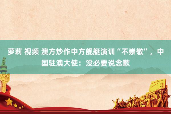 萝莉 视频 澳方炒作中方舰艇演训“不崇敬”，中国驻澳大使：没必要说念歉