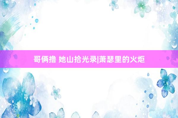 哥俩撸 她山拾光录|萧瑟里的火炬