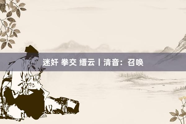 迷奸 拳交 缙云丨清音：召唤