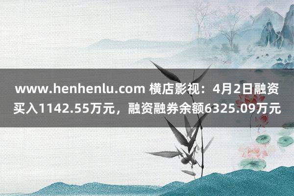 www.henhenlu.com 横店影视：4月2日融资买入1142.55万元，融资融券余额6325.09万元