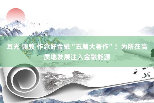 耳光 调教 作念好金融“五篇大著作”！为所在高质地发展注入金融能源