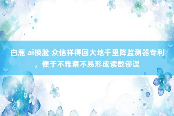 白鹿 ai换脸 众信祥得回大地千里降监测器专利，便于不雅察不易形成读数谬误