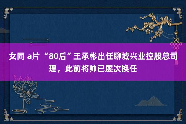 女同 a片 “80后”王承彬出任聊城兴业控股总司理，此前将帅已屡次换任