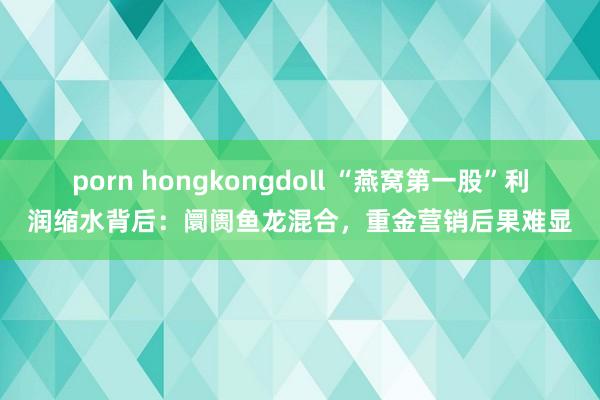 porn hongkongdoll “燕窝第一股”利润缩水背后：阛阓鱼龙混合，重金营销后果难显