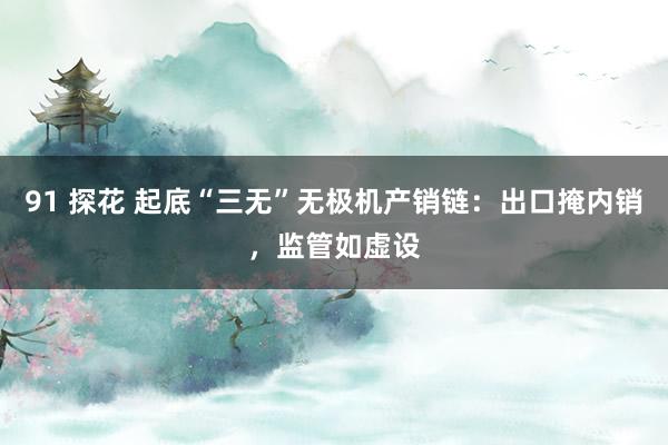 91 探花 起底“三无”无极机产销链：出口掩内销，监管如虚设