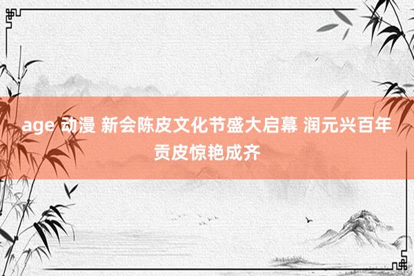 age 动漫 新会陈皮文化节盛大启幕 润元兴百年贡皮惊艳成齐