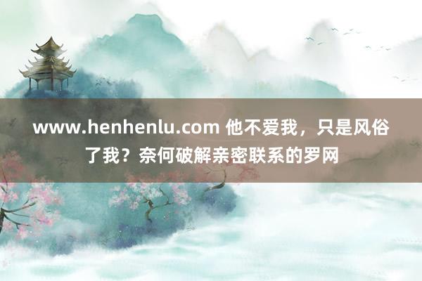 www.henhenlu.com 他不爱我，只是风俗了我？奈何破解亲密联系的罗网