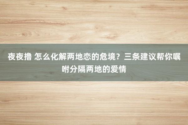 夜夜撸 怎么化解两地恋的危境？三条建议帮你嘱咐分隔两地的爱情