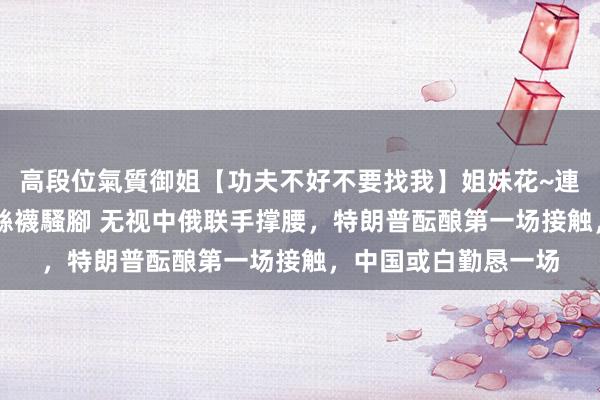 高段位氣質御姐【功夫不好不要找我】姐妹花~連體絲襪~大奶晃動~絲襪騷腳 无视中俄联手撑腰，特朗普酝酿第一场接触，中国或白勤恳一场