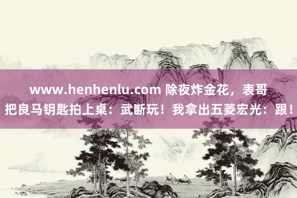 www.henhenlu.com 除夜炸金花，表哥把良马钥匙拍上桌：武断玩！我拿出五菱宏光：跟！