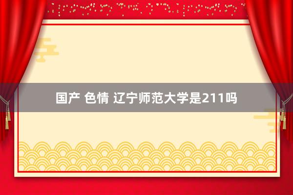 国产 色情 辽宁师范大学是211吗
