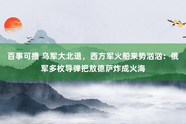 百事可撸 乌军大北退，西方军火船来势汹汹：俄军多枚导弹把敖德萨炸成火海