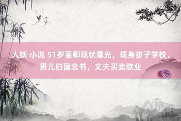 人妖 小说 51岁董卿现状曝光，现身孩子学校，男儿归国念书，丈夫买卖歇业