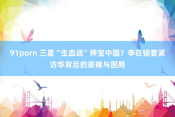 91porn 三星“生血战”押宝中国？李在镕要紧访华背后的豪赌与困局