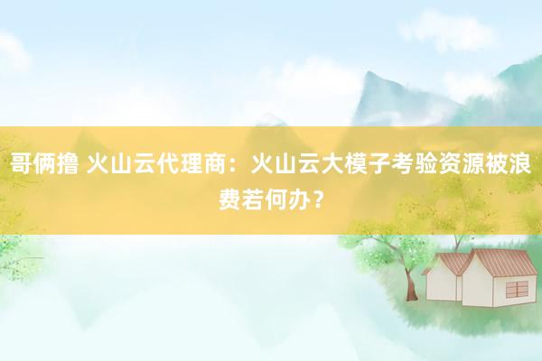 哥俩撸 火山云代理商：火山云大模子考验资源被浪费若何办？