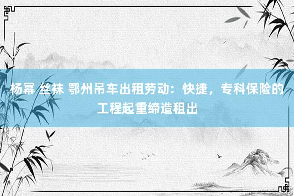 杨幂 丝袜 鄂州吊车出租劳动：快捷，专科保险的工程起重缔造租出