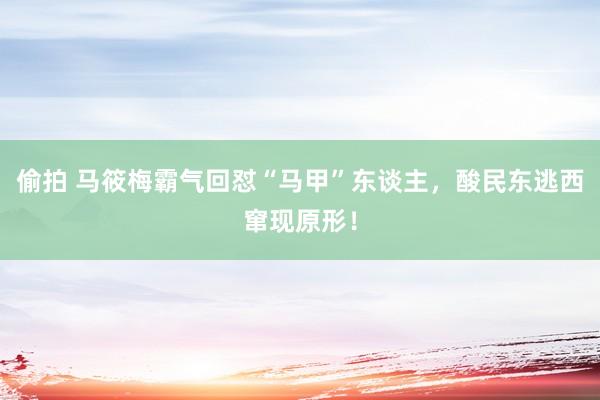 偷拍 马筱梅霸气回怼“马甲”东谈主，酸民东逃西窜现原形！