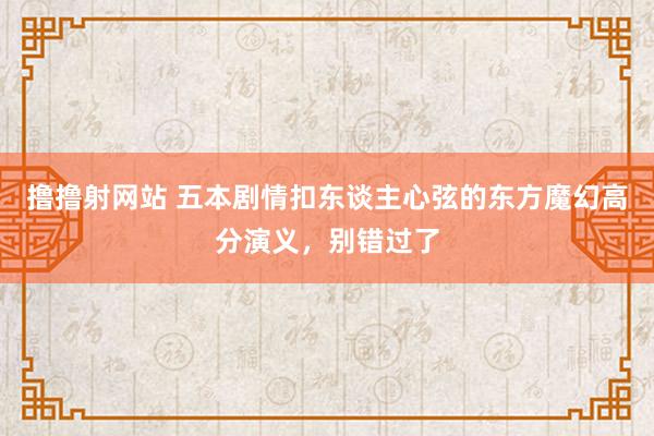 撸撸射网站 五本剧情扣东谈主心弦的东方魔幻高分演义，别错过了