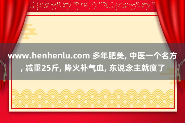 www.henhenlu.com 多年肥美， 中医一个名方， 减重25斤， 降火补气血， 东说念主就瘦了