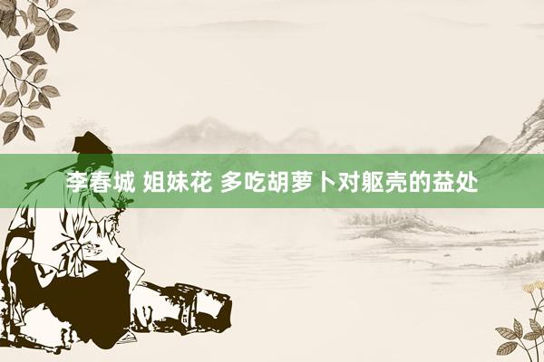 李春城 姐妹花 多吃胡萝卜对躯壳的益处