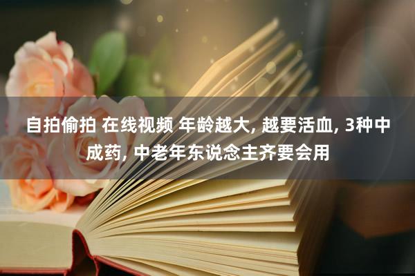 自拍偷拍 在线视频 年龄越大， 越要活血， 3种中成药， 中老年东说念主齐要会用