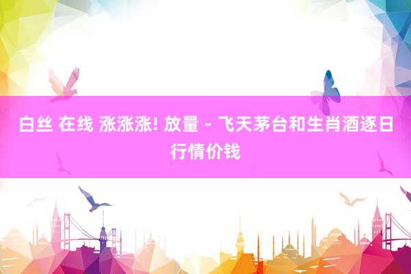 白丝 在线 涨涨涨! 放量 - 飞天茅台和生肖酒逐日行情价钱