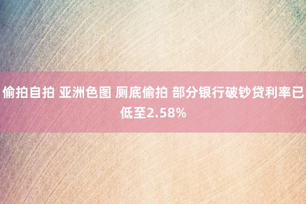 偷拍自拍 亚洲色图 厕底偷拍 部分银行破钞贷利率已低至2.58%