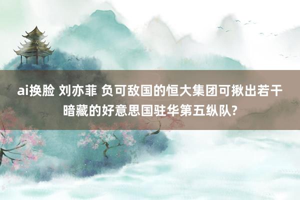ai换脸 刘亦菲 负可敌国的恒大集团可揪出若干暗藏的好意思国驻华第五纵队?