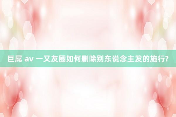 巨屌 av 一又友圈如何删除别东说念主发的施行?