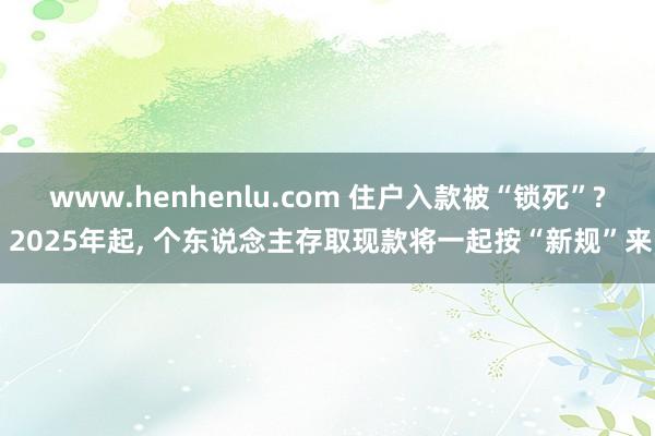 www.henhenlu.com 住户入款被“锁死”? 2025年起， 个东说念主存取现款将一起按“新规”来