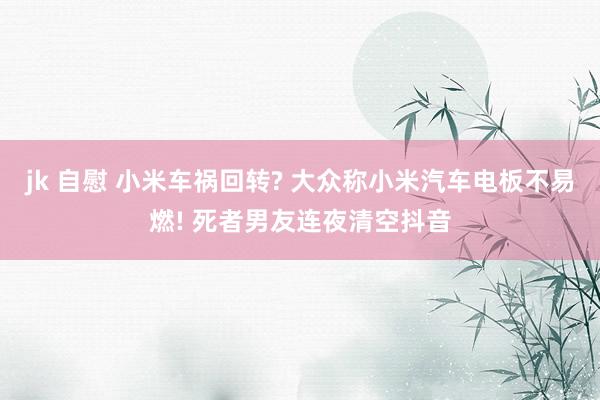 jk 自慰 小米车祸回转? 大众称小米汽车电板不易燃! 死者男友连夜清空抖音