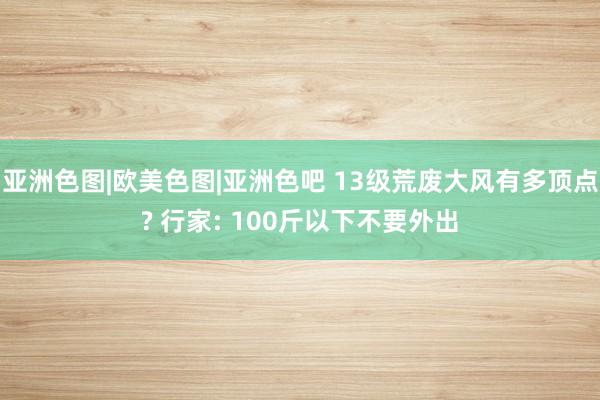 亚洲色图|欧美色图|亚洲色吧 13级荒废大风有多顶点? 行家: 100斤以下不要外出