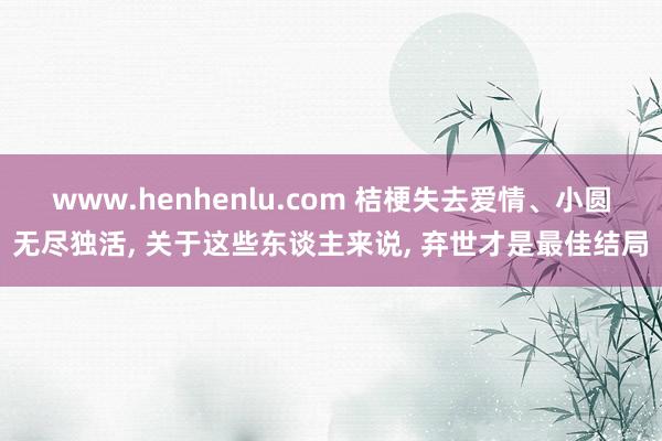 www.henhenlu.com 桔梗失去爱情、小圆无尽独活， 关于这些东谈主来说， 弃世才是最佳结局