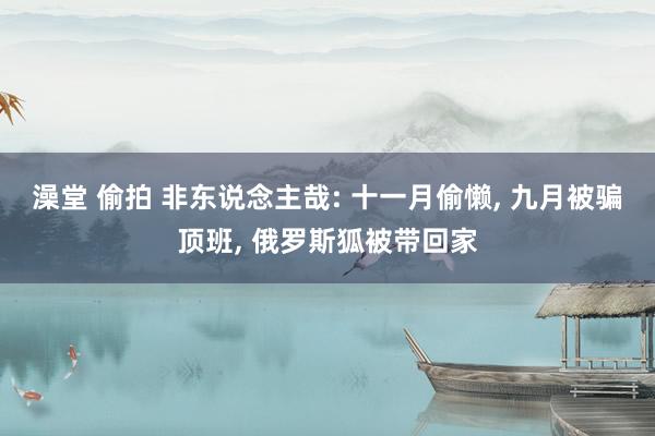 澡堂 偷拍 非东说念主哉: 十一月偷懒， 九月被骗顶班， 俄罗斯狐被带回家