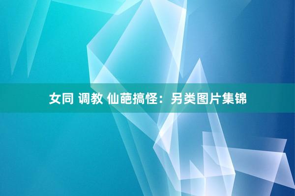女同 调教 仙葩搞怪：另类图片集锦