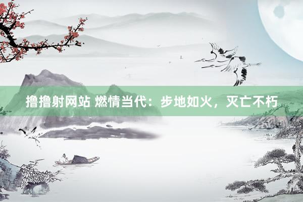撸撸射网站 燃情当代：步地如火，灭亡不朽