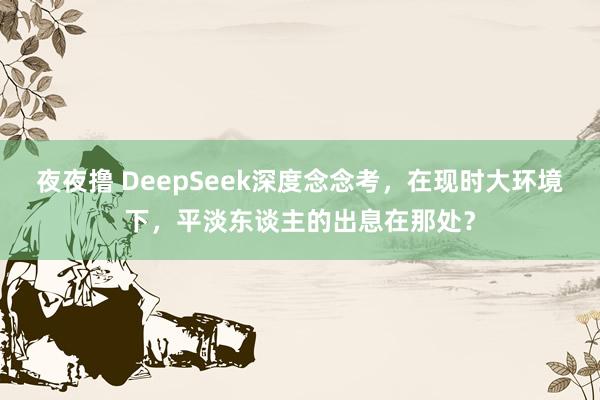 夜夜撸 DeepSeek深度念念考，在现时大环境下，平淡东谈主的出息在那处？