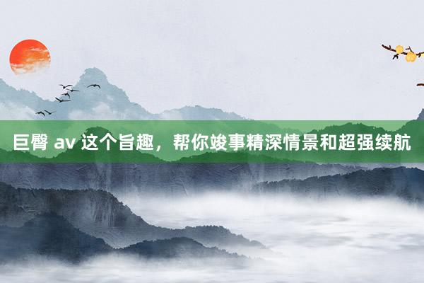 巨臀 av 这个旨趣，帮你竣事精深情景和超强续航
