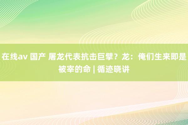 在线av 国产 屠龙代表抗击巨擘？龙：俺们生来即是被宰的命 | 循迹晓讲