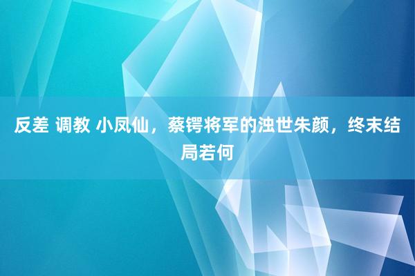 反差 调教 小凤仙，蔡锷将军的浊世朱颜，终末结局若何