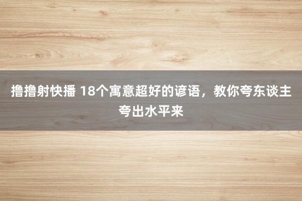 撸撸射快播 18个寓意超好的谚语，教你夸东谈主夸出水平来