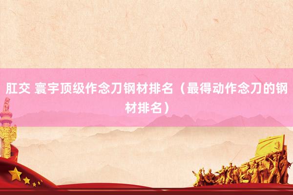 肛交 寰宇顶级作念刀钢材排名（最得动作念刀的钢材排名）