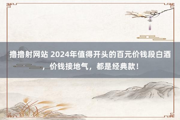 撸撸射网站 2024年值得开头的百元价钱段白酒，价钱接地气，都是经典款！