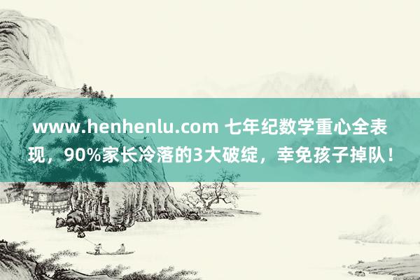 www.henhenlu.com 七年纪数学重心全表现，90%家长冷落的3大破绽，幸免孩子掉队！
