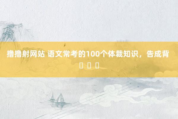 撸撸射网站 语文常考的100个体裁知识，告成背 ​​​
