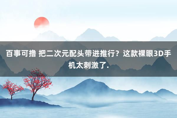 百事可撸 把二次元配头带进推行？这款裸眼3D手机太刺激了.