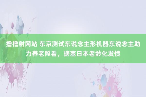 撸撸射网站 东京测试东说念主形机器东说念主助力养老照看，搪塞日本老龄化发愤