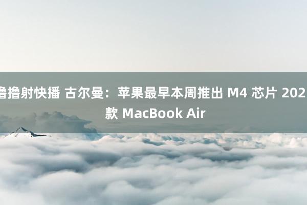 撸撸射快播 古尔曼：苹果最早本周推出 M4 芯片 2025 款 MacBook Air